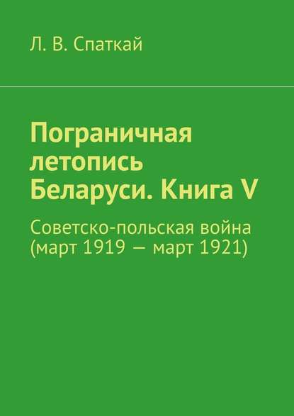 Пограничная летопись Беларуси. Книга V. Советско-польская война (март 1919 – март 1921) - Л. В. Спаткай