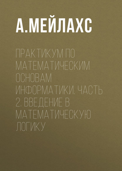 Практикум по математическим основам информатики. Часть 2. Введение в математическую логику - А. Мейлахс