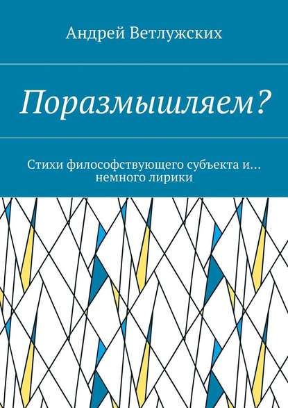 Поразмышляем? Стихи философствующего субъекта и… немного лирики - Андрей Викторович Ветлужских