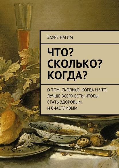 Что? Сколько? Когда? О том, сколько, когда и что лучше всего есть, чтобы стать здоровым и счастливым - Зауре Нагим