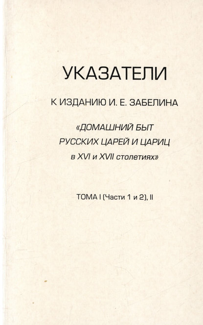 Указатели к изданию И.Е. Забелина «Домашний быт русских царей и цариц в XVI и XVII столетиях». Тома I (части 1 и 2) и II - Группа авторов