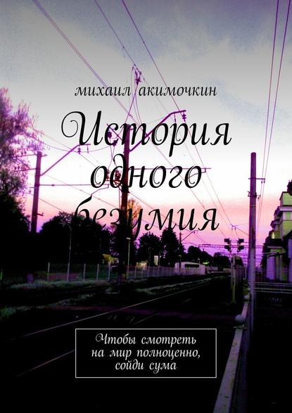 История одного безумия. Чтобы смотреть на мир полноценно, сойди сума - Михаил Акимочкин