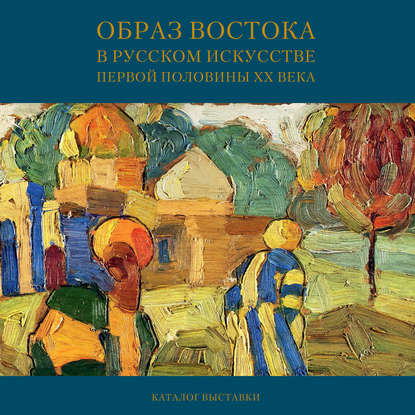 Образ Востока в русском искусстве первой половины XX века. Каталог выставки - Мария Филатова