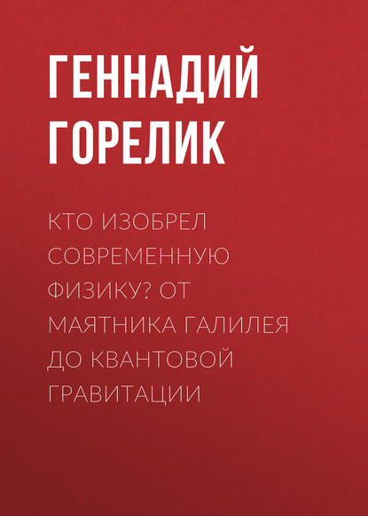 Кто изобрел современную физику? От маятника Галилея до квантовой гравитации - Геннадий Горелик