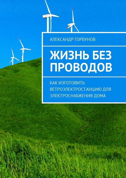 Жизнь без проводов. Как изготовить ветроэлектростанцию для электроснабжения дома - Александр Горбунов