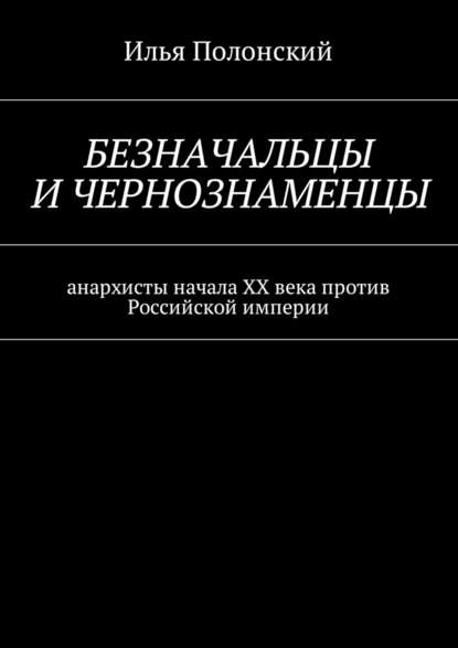 Безначальцы и чернознаменцы. Анархисты начала ХХ века против Российской империи - Илья Полонский