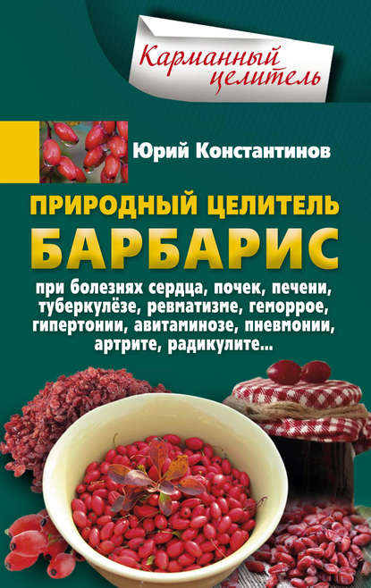 Природный целитель барбарис. При болезнях сердца, почек, печени, туберкулёзе, ревматизме, геморрое, гипертонии, авитаминозе, пневмонии, артрите, радикулите — Юрий Константинов