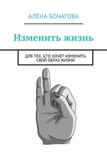 Изменить жизнь. Для тех, кто хочет изменить свой образ жизни - Алёна Константиновна Бочагова