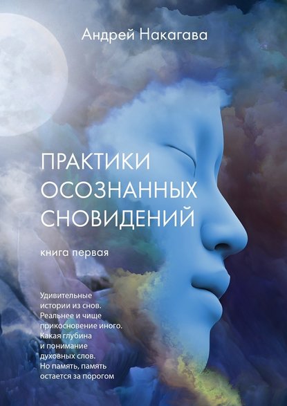 Практики осознанных сновидений. Книга первая. Удивительные истории из снов. Реальнее и чище прикосновение иного. Какая глубина и понимание духовных слов. Но память, память остается за порогом - Андрей Накагава