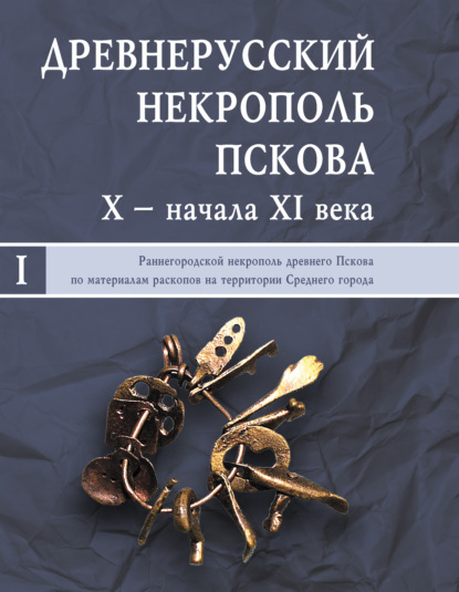 Древнерусский некрополь Пскова X – начала XI века. Том I. Раннегородской некрополь древнего Пскова по материалам раскопов на территории Среднего города - Коллектив авторов