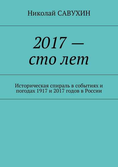 2017 – сто лет. Историческая спираль в событиях и погодах 1917 и 2017 годов в России - Николай Савухин