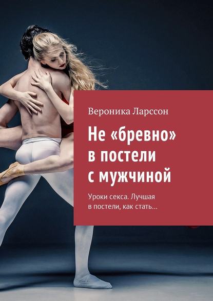 Не «бревно» в постели с мужчиной. Уроки секса. Лучшая в постели, как стать… - Вероника Ларссон