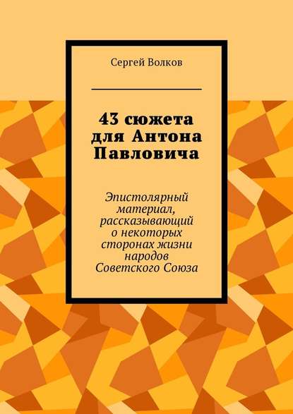 43 сюжета для Антона Павловича. Эпистолярный материал, рассказывающий о некоторых сторонах жизни народов Советского Союза - Сергей Волков