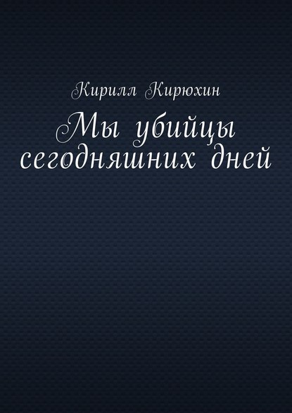 Мы убийцы сегодняшних дней - Кирилл Владимирович Кирюхин