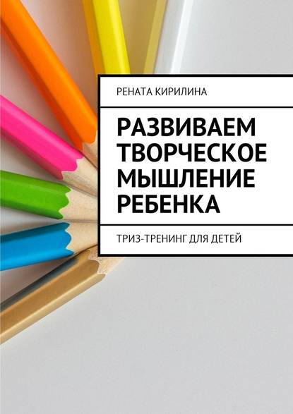 Развиваем творческое мышление ребенка. ТРИЗ-тренинг для детей - Рената Кирилина