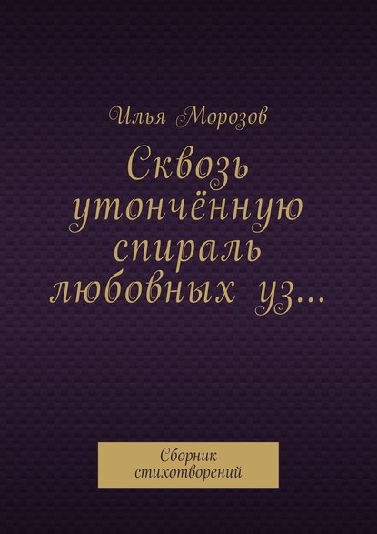 Сквозь утончённую спираль любовных уз… Сборник стихотворений - Илья Морозов