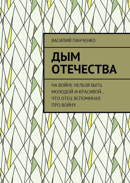 Дым Отечества. На войне нельзя быть молодой и красивой… Что отец вспоминал про войну - Василий Панченко