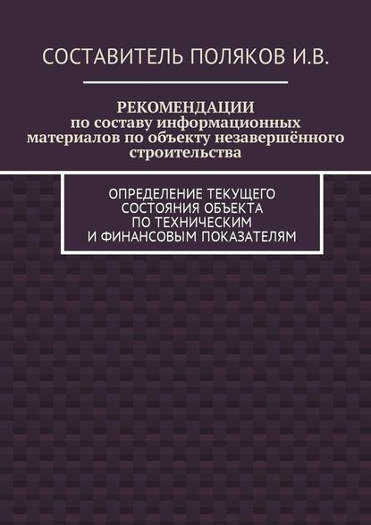 РЕКОМЕНДАЦИИ по составу информационных материалов по объекту незавершённого строительства. Определение текущего состояния объекта по техническим и финансовым показателям — И. В. Поляков