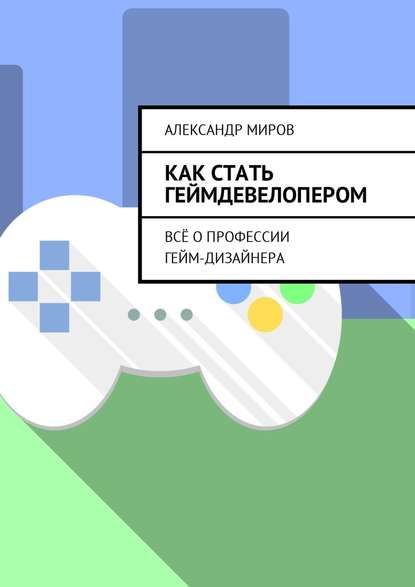 Как стать геймдевелопером. Всё о профессии гейм-дизайнера - Александр Миров