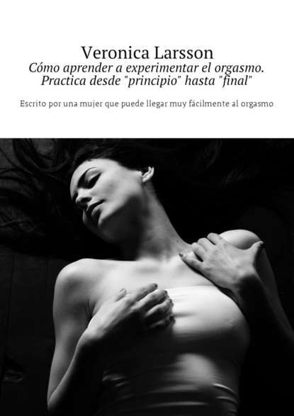 C?mo aprender a experimentar el orgasmo. Practica desde «principio» hasta «final». Escrito por una mujer que puede llegar muy f?cilmente al orgasmo - Вероника Ларссон