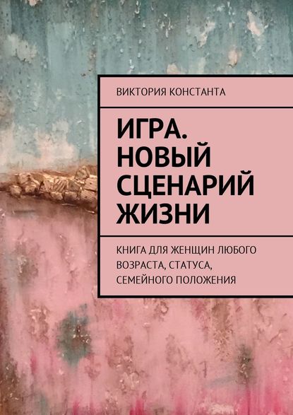 Игра. Новый сценарий жизни. Книга для женщин любого возраста, статуса, семейного положения - Виктория Константа