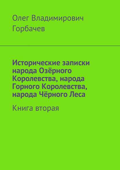 Исторические записки народа Озёрного Королевства, народа Горного Королевства, народа Чёрного Леса. Книга вторая - Олег Владимирович Горбачев