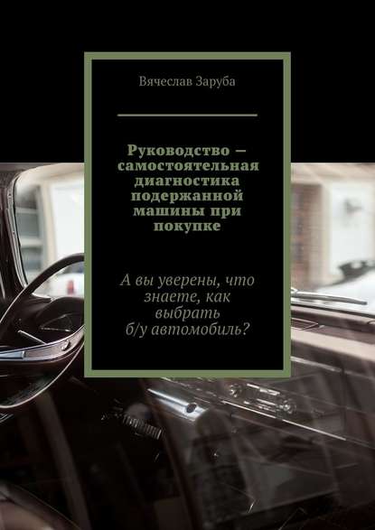 Руководство – самостоятельная диагностика подержанной машины при покупке. А вы уверены, что знаете, как выбрать б/у автомобиль? - Вячеслав Заруба