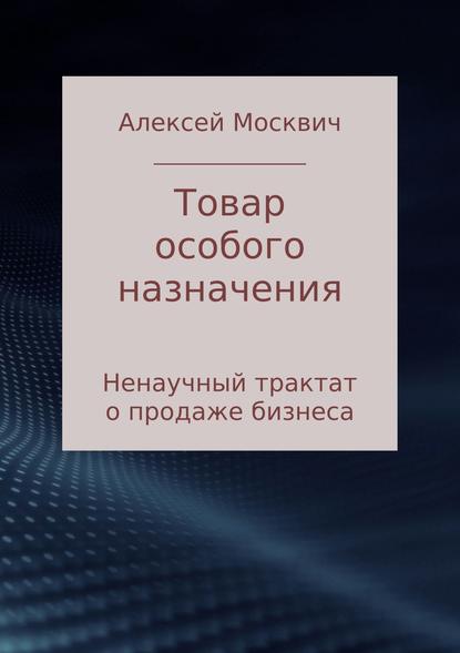 Товар особого назначения. Ненаучный трактат о продаже бизнеса - Алексей Константинович Москвич