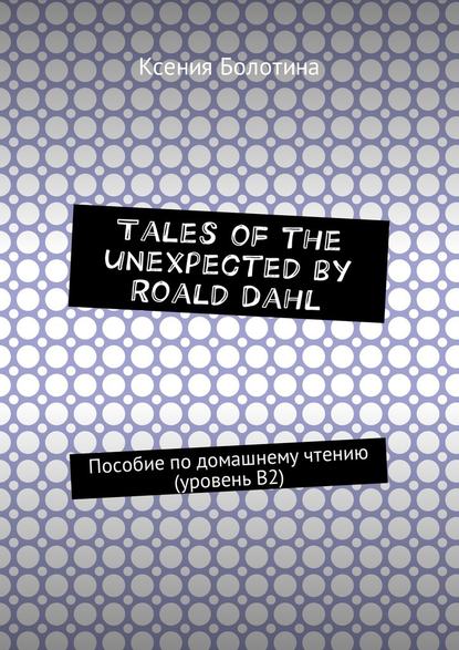 Tales of the unexpected by Roald Dahl. Пособие по домашнему чтению (уровень В2) - Ксения Эдуардовна Болотина