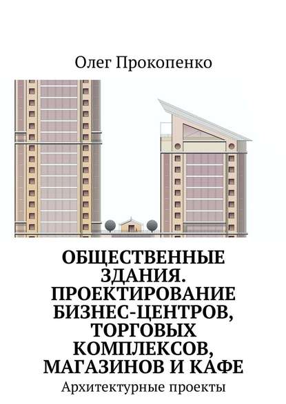 Общественные здания. Проектирование бизнес-центров, торговых комплексов, магазинов и кафе. Архитектурные проекты - Олег Прокопенко