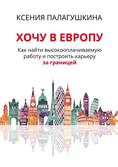 Хочу в Европу. Как найти высокооплачиваемую работу и построить карьеру за границей - Ксения Палагушкина