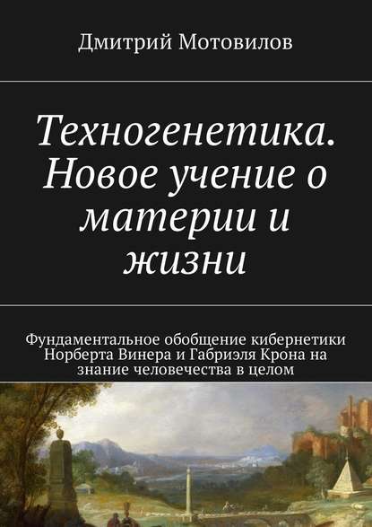 Техногенетика. Новое учение о материи и жизни. Фундаментальное обобщение кибернетики Норберта Винера и Габриэля Крона на знание человечества в целом - Дмитрий Мотовилов