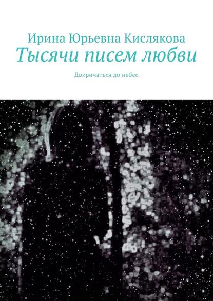 Тысячи писем любви. Докричаться до небес - Ирина Юрьевна Кислякова