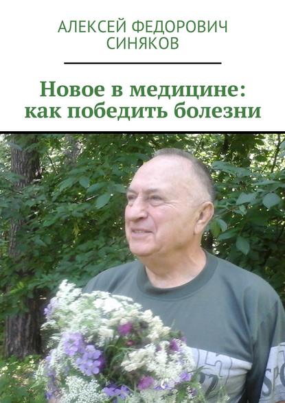 Новое в медицине: как победить болезни - Алексей Федорович Синяков