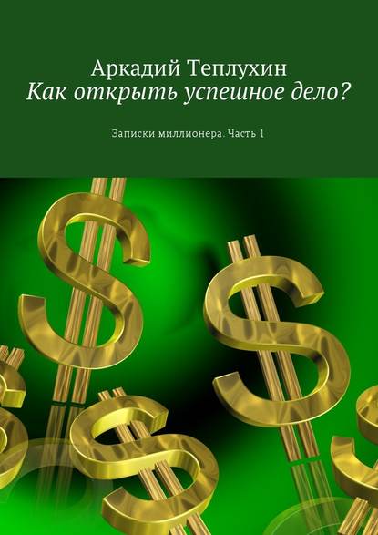 Как открыть успешное дело? Записки миллионера. Часть 1 - Аркадий Теплухин