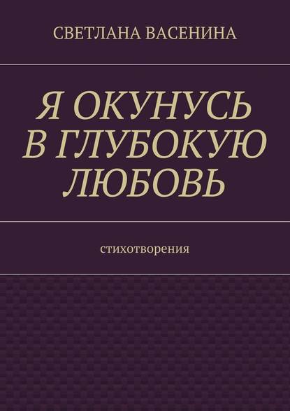 Я окунусь в глубокую любовь. Стихотворения - Светлана Юрьевна Васенина