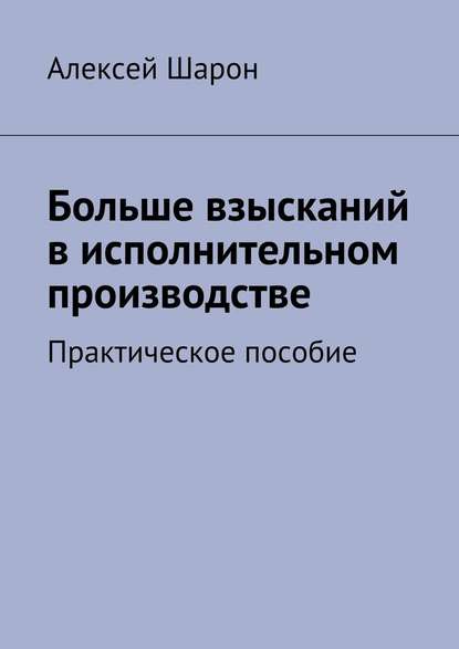 Больше взысканий в исполнительном производстве. Практическое пособие - Алексей Шарон