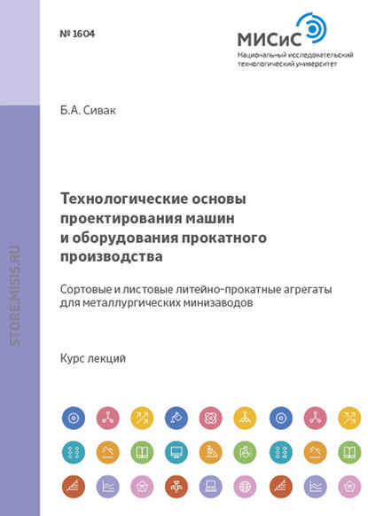 Технологические основы проектирования машин и оборудования прокатного производства. Сортовые и листовые литейно-прокатные агрегаты для металлургических мини-заводов - Борис Сивак