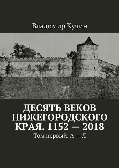 Десять веков Нижегородского края. 1152—2018. Том первый. А—Л - Владимир Кучин