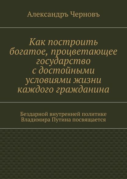 Как построить богатое, процветающее государство с достойными условиями жизни каждого гражданина. Бездарной внутренней политике Владимира Путина посвящается — Александръ Викторович Черновъ