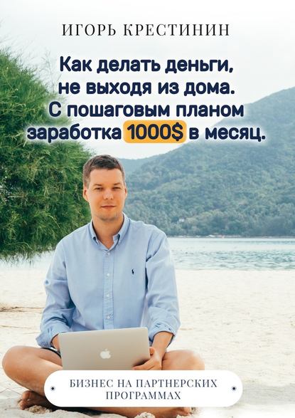 Как делать деньги, не выходя из дома. С пошаговым планом заработка 1000$ в месяц. Бизнес на партнерских программах - Игорь Крестинин