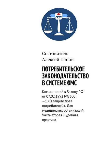 Потребительское законодательство в системе ОМС. Комментарий к Закону РФ ОТ 07.02.1992 №2300—1 «О защите прав потребителей». Для медицинских организаций. Часть вторая. Судебная практика - Алексей Панов