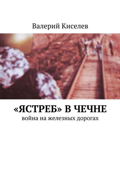 «Ястреб» в Чечне. Война на железных дорогах - Валерий Киселев