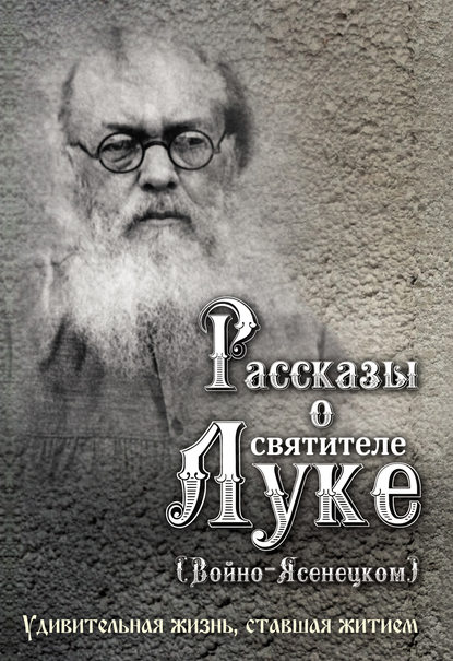 Рассказы о святителе Луке (Войно-Ясенецком). Удивительная жизнь, ставшая житием - Группа авторов