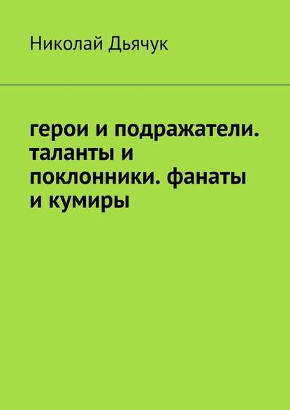 Герои и подражатели. Таланты и поклонники. Фанаты и кумиры - Николай Дьячук