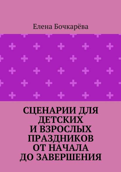 Сценарии для детских и взрослых праздников ОТ НАЧАЛА ДО ЗАВЕРШЕНИЯ - Елена Александровна Бочкарёва