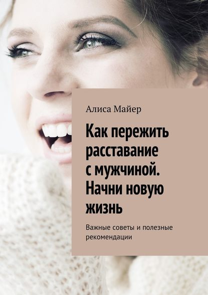 Как пережить расставание с мужчиной. Начни новую жизнь. Важные советы и полезные рекомендации — Алиса Майер