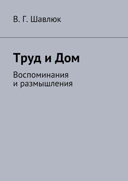 Труд и Дом. Воспоминания и размышления - Василий Георгиевич Шавлюк