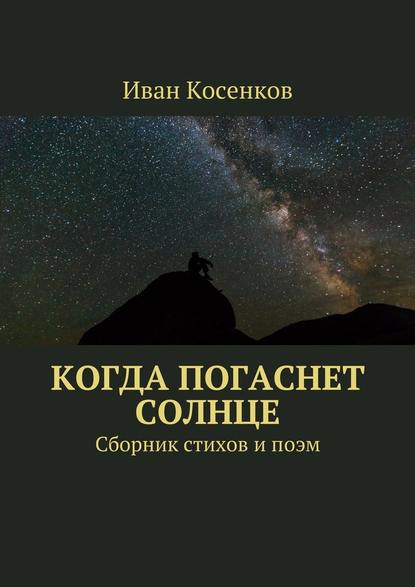 Когда погаснет Солнце. Сборник стихов и поэм - Иван Косенков