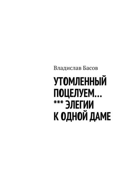 Утомленный поцелуем. Элегии к одной даме - Владислав Алексеевич Басов